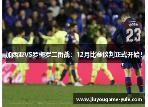 加西亚VS罗梅罗二番战：12月比赛谈判正式开始！